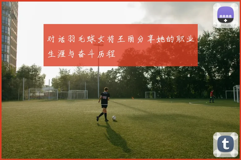 对话羽毛球女将王丽分享她的职业生涯与奋斗历程