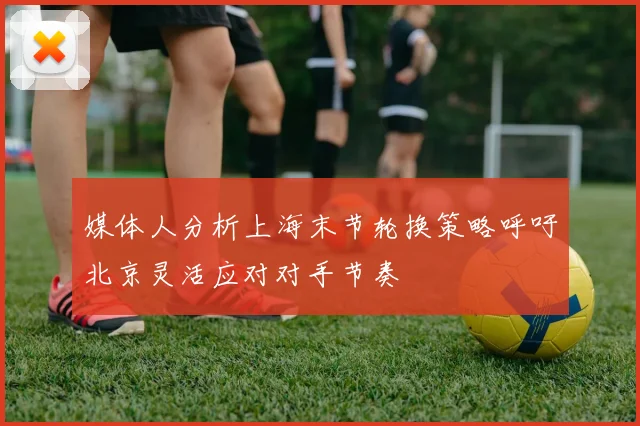 媒体人分析上海末节轮换策略呼吁北京灵活应对对手节奏